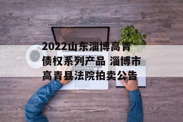 2022山东淄博高青债权系列产品 淄博市高青县法院拍卖公告