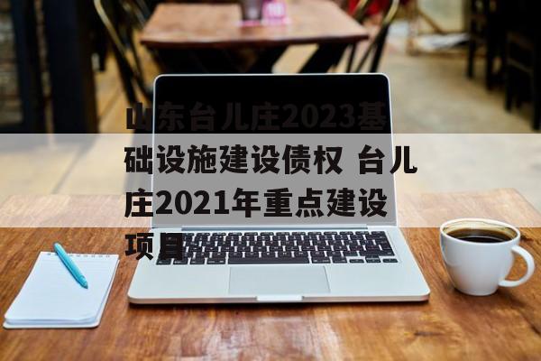 山东台儿庄2023基础设施建设债权 台儿庄2021年重点建设项目