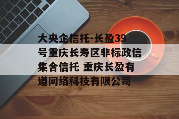 大央企信托-长盈39号重庆长寿区非标政信集合信托 重庆长盈有道网络科技有限公司