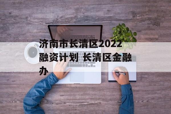 济南市长清区2022融资计划 长清区金融办