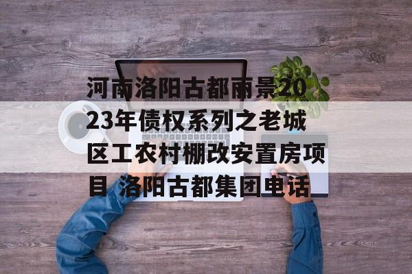 河南洛阳古都丽景2023年债权系列之老城区工农村棚改安置房项目 洛阳古都集团电话