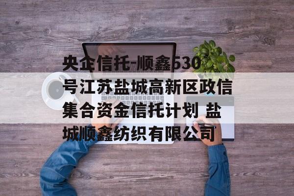 央企信托-顺鑫530号江苏盐城高新区政信集合资金信托计划 盐城顺鑫纺织有限公司