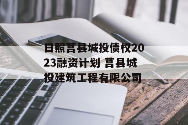 日照莒县城投债权2023融资计划 莒县城投建筑工程有限公司