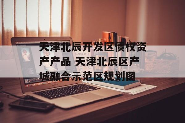 天津北辰开发区债权资产产品 天津北辰区产城融合示范区规划图