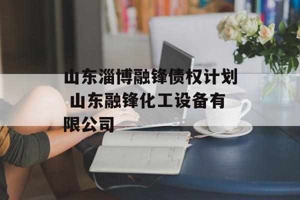 山东淄博融锋债权计划 山东融锋化工设备有限公司