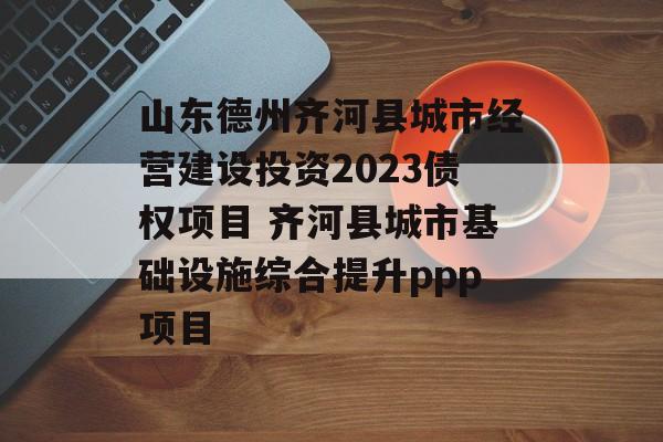 山东德州齐河县城市经营建设投资2023债权项目 齐河县城市基础设施综合提升ppp项目