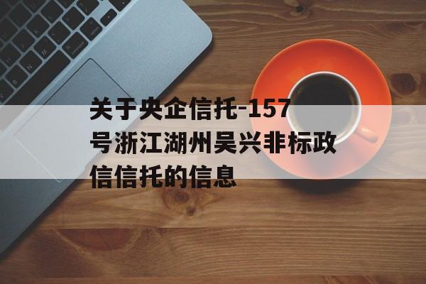 关于央企信托-157号浙江湖州吴兴非标政信信托的信息