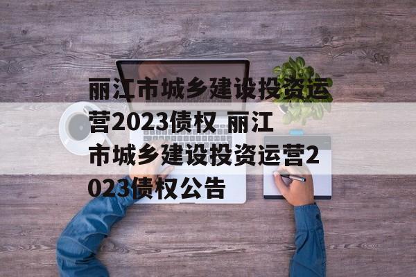 丽江市城乡建设投资运营2023债权 丽江市城乡建设投资运营2023债权公告