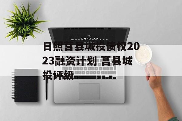 日照莒县城投债权2023融资计划 莒县城投评级