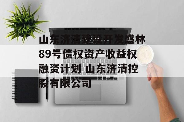 山东济清建设开发盛林89号债权资产收益权融资计划 山东济清控股有限公司