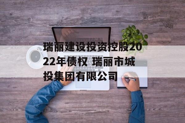 瑞丽建设投资控股2022年债权 瑞丽市城投集团有限公司