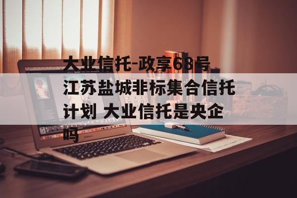 大业信托-政享68号江苏盐城非标集合信托计划 大业信托是央企吗