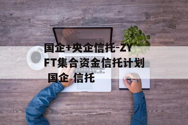 国企+央企信托-ZYFT集合资金信托计划 国企 信托