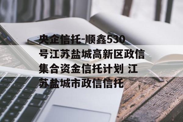 央企信托-顺鑫530号江苏盐城高新区政信集合资金信托计划 江苏盐城市政信信托