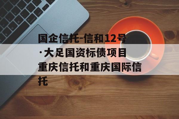 国企信托-信和12号·大足国资标债项目 重庆信托和重庆国际信托