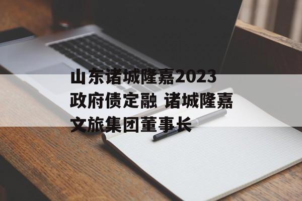 山东诸城隆嘉2023政府债定融 诸城隆嘉文旅集团董事长