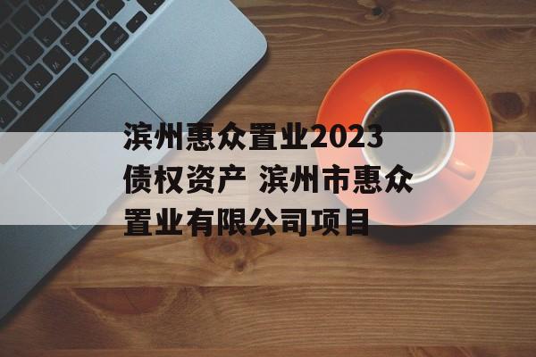 滨州惠众置业2023债权资产 滨州市惠众置业有限公司项目