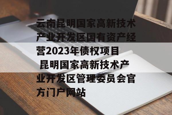 云南昆明国家高新技术产业开发区国有资产经营2023年债权项目 昆明国家高新技术产业开发区管理委员会官方门户网站