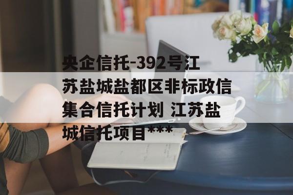 央企信托-392号江苏盐城盐都区非标政信集合信托计划 江苏盐城信托项目***