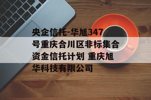 央企信托-华旭347号重庆合川区非标集合资金信托计划 重庆旭华科技有限公司