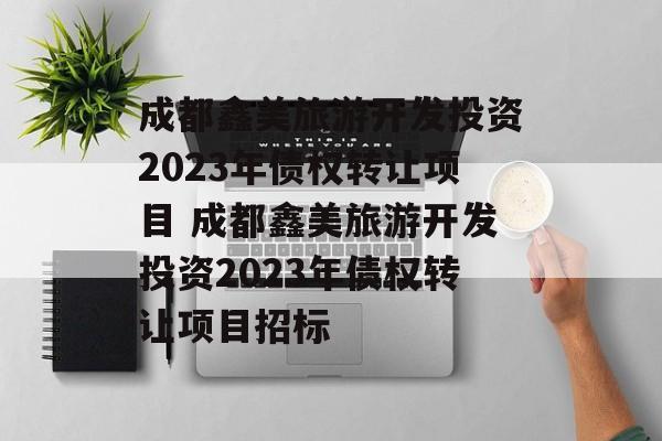 成都鑫美旅游开发投资2023年债权转让项目 成都鑫美旅游开发投资2023年债权转让项目招标