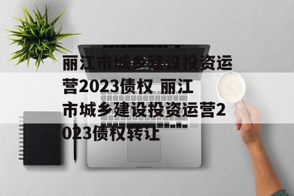 丽江市城乡建设投资运营2023债权 丽江市城乡建设投资运营2023债权转让