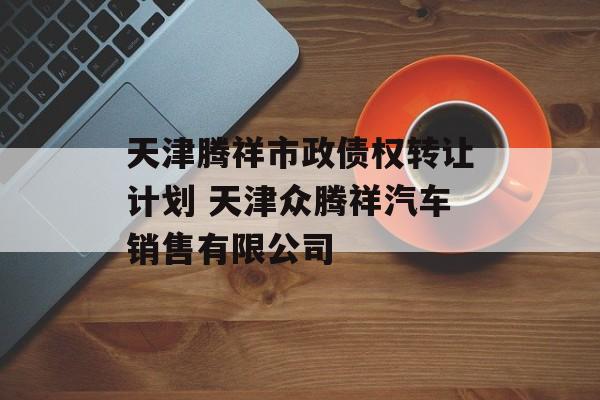 天津腾祥市政债权转让计划 天津众腾祥汽车销售有限公司