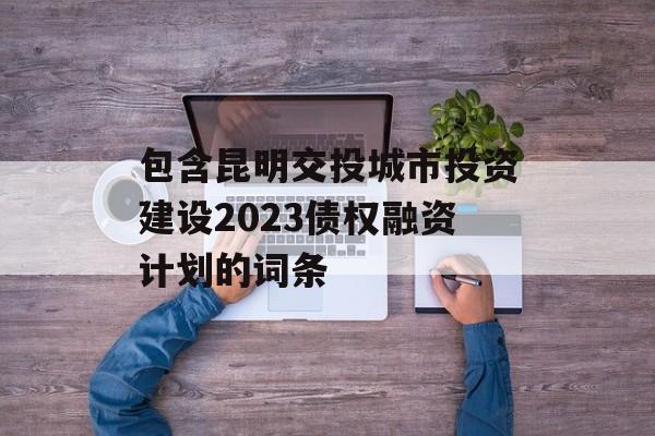 包含昆明交投城市投资建设2023债权融资计划的词条