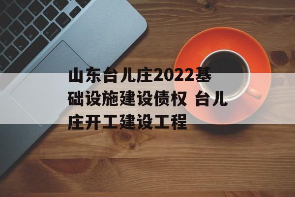 山东台儿庄2022基础设施建设债权 台儿庄开工建设工程