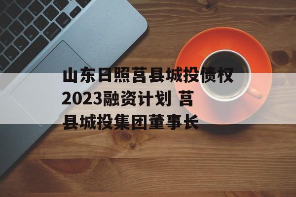 山东日照莒县城投债权2023融资计划 莒县城投集团董事长