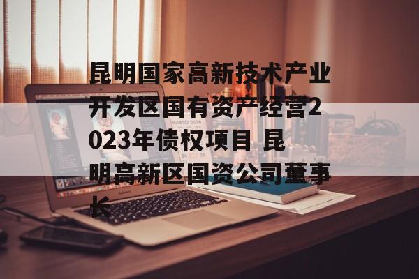 昆明国家高新技术产业开发区国有资产经营2023年债权项目 昆明高新区国资公司董事长