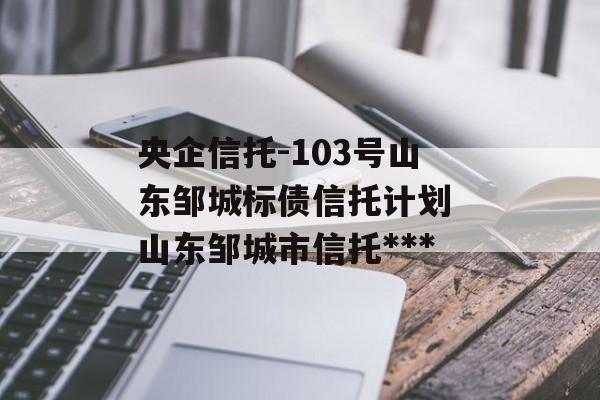 央企信托-103号山东邹城标债信托计划 山东邹城市信托***