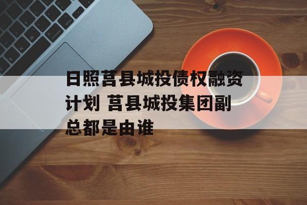 日照莒县城投债权融资计划 莒县城投集团副总都是由谁