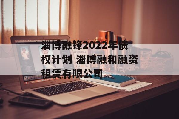 淄博融锋2022年债权计划 淄博融和融资租赁有限公司