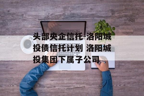 头部央企信托-洛阳城投债信托计划 洛阳城投集团下属子公司