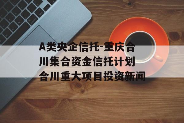 A类央企信托-重庆合川集合资金信托计划 合川重大项目投资新闻