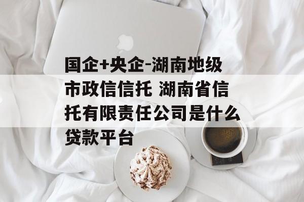 国企+央企-湖南地级市政信信托 湖南省信托有限责任公司是什么贷款平台