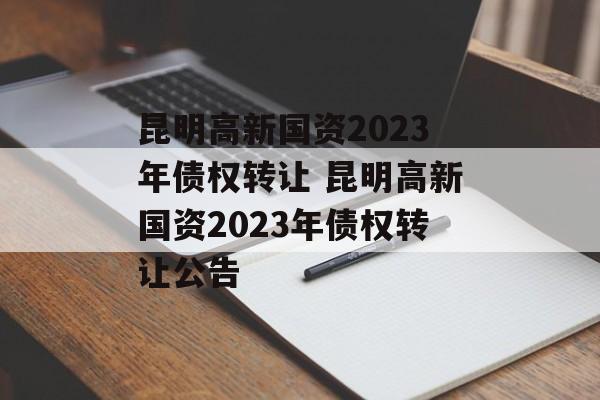 昆明高新国资2023年债权转让 昆明高新国资2023年债权转让公告