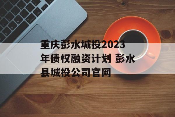 重庆彭水城投2023年债权融资计划 彭水县城投公司官网