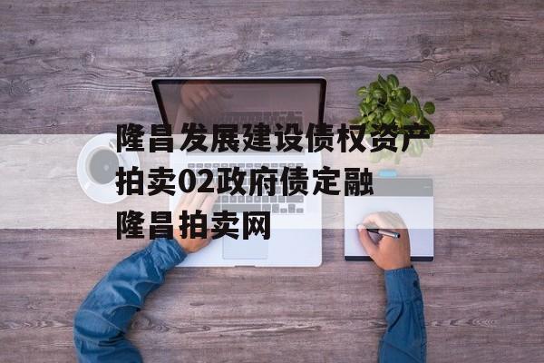 隆昌发展建设债权资产拍卖02政府债定融 隆昌拍卖网