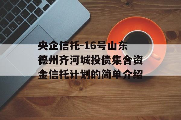 央企信托-16号山东德州齐河城投债集合资金信托计划的简单介绍