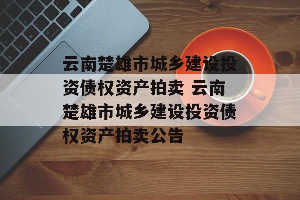 云南楚雄市城乡建设投资债权资产拍卖 云南楚雄市城乡建设投资债权资产拍卖公告