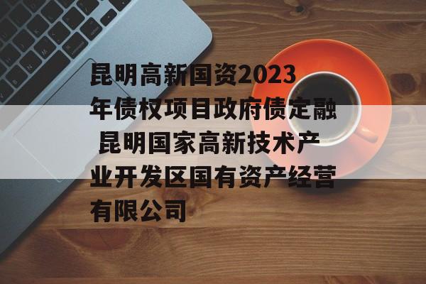 昆明高新国资2023年债权项目政府债定融 昆明国家高新技术产业开发区国有资产经营有限公司