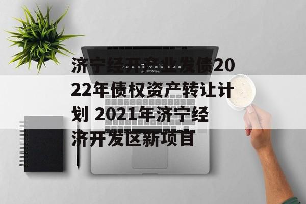 济宁经开产业发债2022年债权资产转让计划 2021年济宁经济开发区新项目