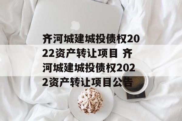 齐河城建城投债权2022资产转让项目 齐河城建城投债权2022资产转让项目公告