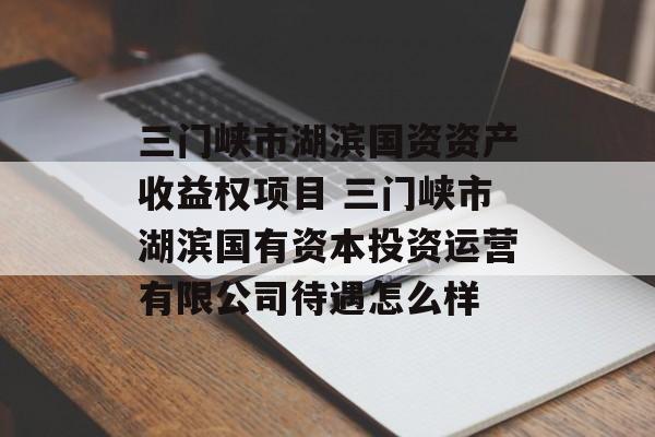 三门峡市湖滨国资资产收益权项目 三门峡市湖滨国有资本投资运营有限公司待遇怎么样