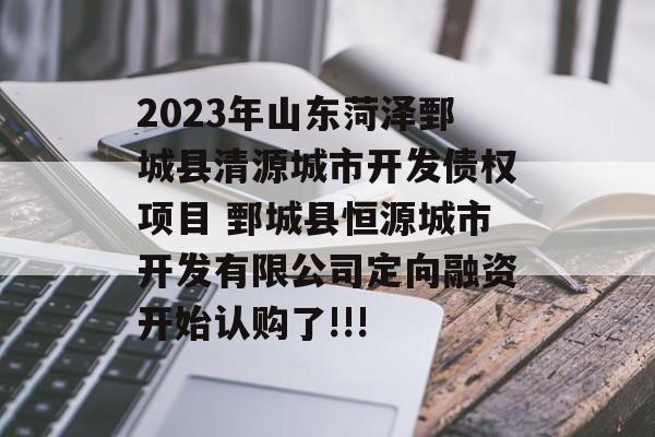 2023年山东菏泽鄄城县清源城市开发债权项目 鄄城县恒源城市开发有限公司定向融资开始认购了!!!