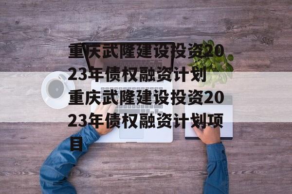 重庆武隆建设投资2023年债权融资计划 重庆武隆建设投资2023年债权融资计划项目