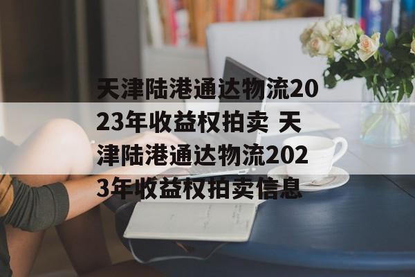 天津陆港通达物流2023年收益权拍卖 天津陆港通达物流2023年收益权拍卖信息