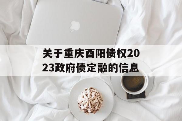 关于重庆酉阳债权2023政府债定融的信息